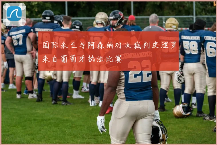 国际米兰与阿森纳对决裁判皮涅罗来自葡萄牙执法比赛