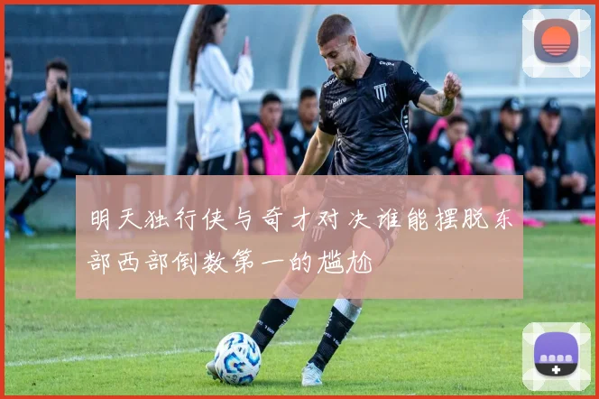 明天独行侠与奇才对决谁能摆脱东部西部倒数第一的尴尬