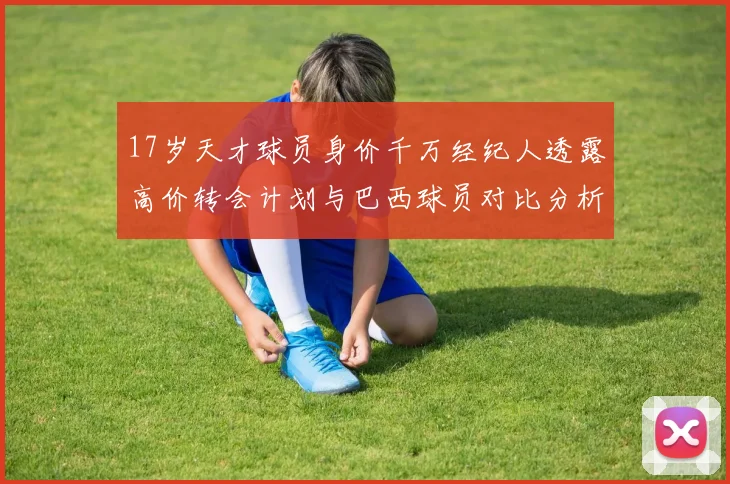 17岁天才球员身价千万经纪人透露高价转会计划与巴西球员对比分析