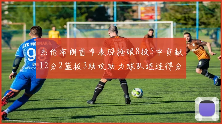 杰伦布朗首节表现抢眼8投5中贡献12分2篮板3助攻助力球队连连得分