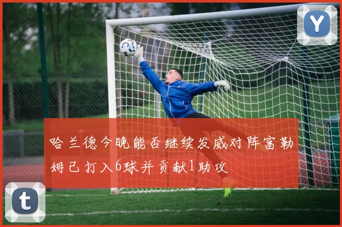 哈兰德今晚能否继续发威对阵富勒姆已打入6球并贡献1助攻
