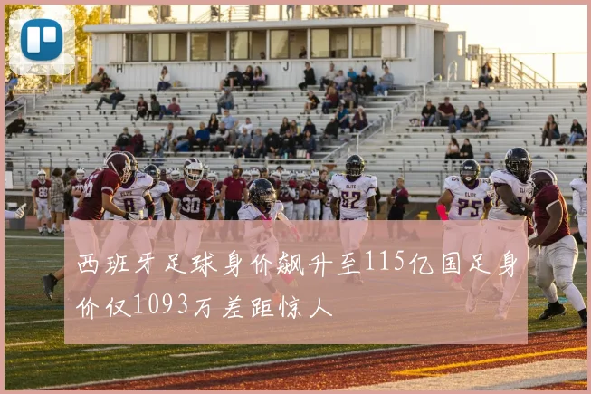 西班牙足球身价飙升至115亿国足身价仅1093万差距惊人