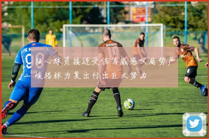 核心球员接连受伤马威感叹局势严峻格林为复出付出巨大努力