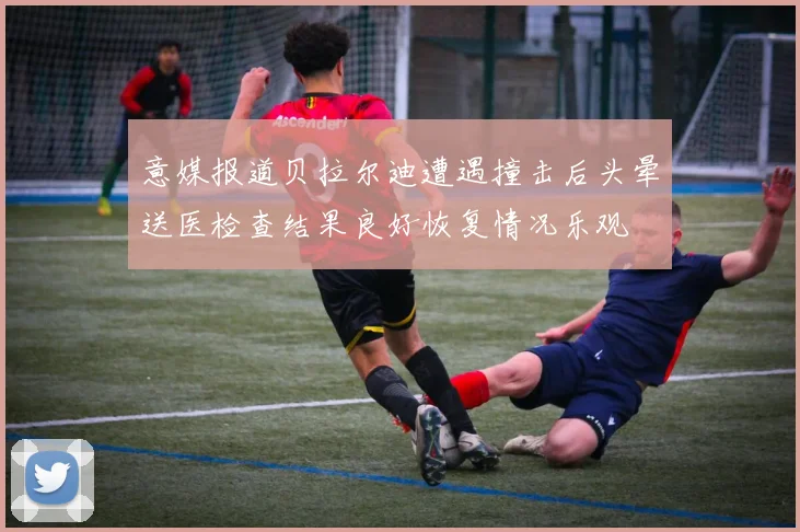 意媒报道贝拉尔迪遭遇撞击后头晕送医检查结果良好恢复情况乐观