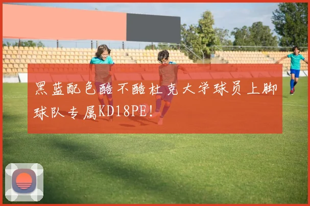 黑蓝配色酷不酷杜克大学球员上脚球队专属KD18PE！
