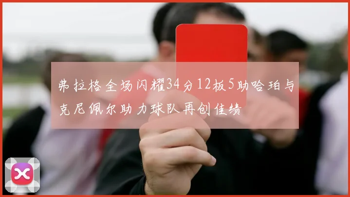 弗拉格全场闪耀34分12板5助哈珀与克尼佩尔助力球队再创佳绩