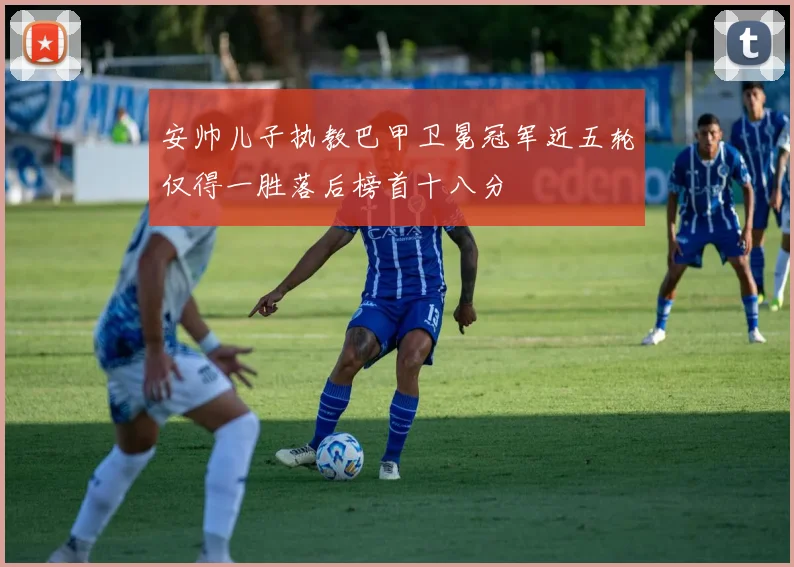 安帅儿子执教巴甲卫冕冠军近五轮仅得一胜落后榜首十八分