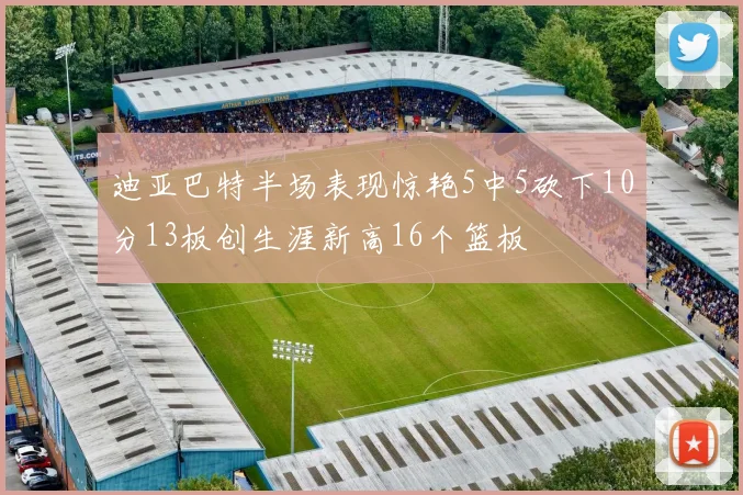 迪亚巴特半场表现惊艳5中5砍下10分13板创生涯新高16个篮板