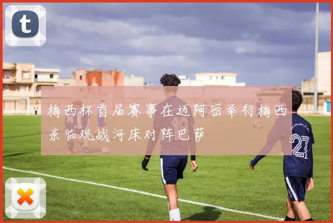 梅西杯首届赛事在迈阿密举行梅西亲临观战河床对阵巴萨