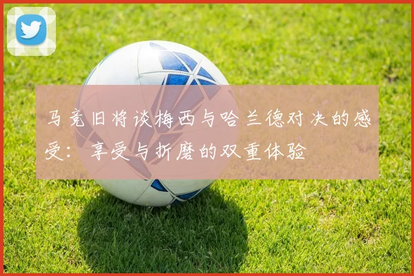 马竞旧将谈梅西与哈兰德对决的感受：享受与折磨的双重体验