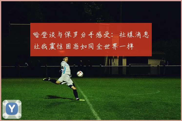 哈登谈与保罗分手感受：社媒消息让我震惊困惑如同全世界一样