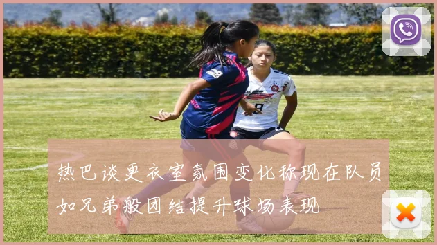 热巴谈更衣室氛围变化称现在队员如兄弟般团结提升球场表现