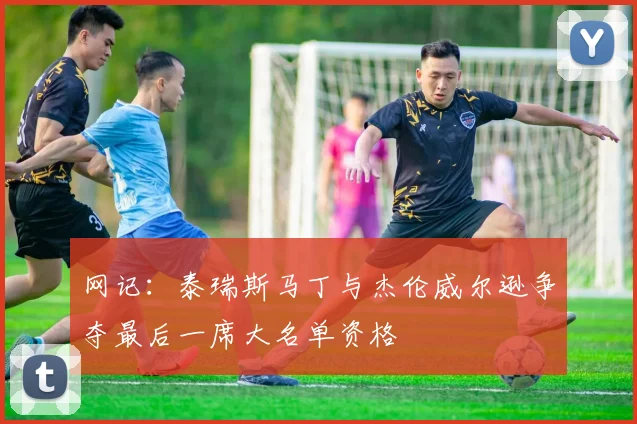 网记：泰瑞斯马丁与杰伦威尔逊争夺最后一席大名单资格