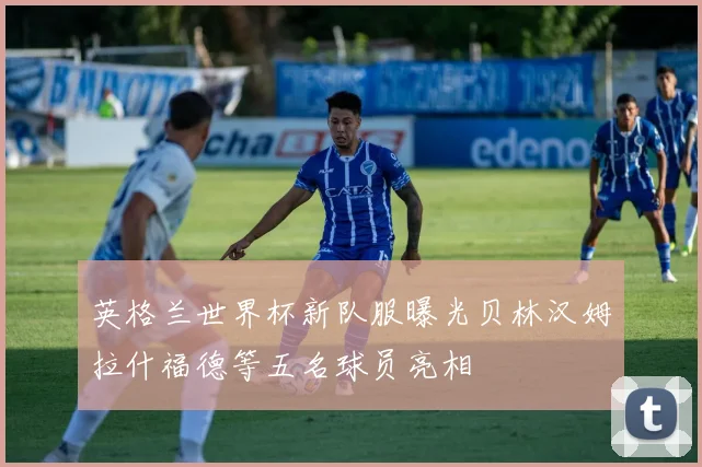 英格兰世界杯新队服曝光贝林汉姆拉什福德等五名球员亮相