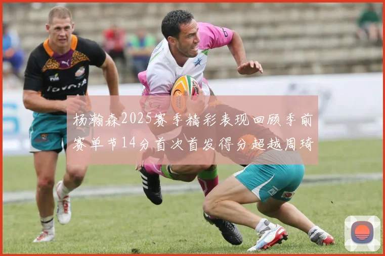 杨瀚森2025赛季精彩表现回顾季前赛单节14分首次首发得分超越周琦