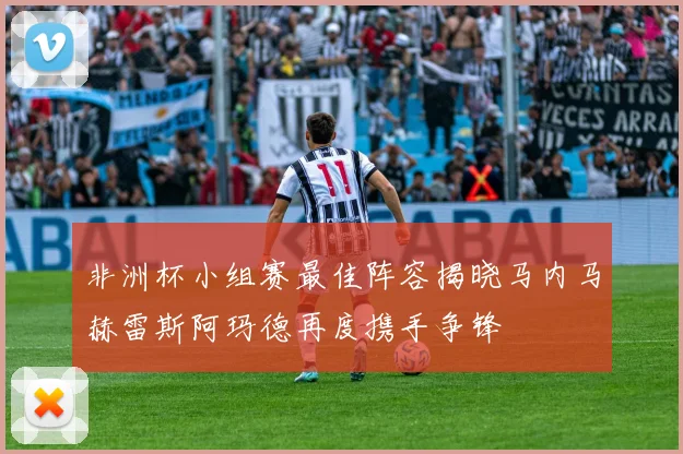 非洲杯小组赛最佳阵容揭晓马内马赫雷斯阿玛德再度携手争锋