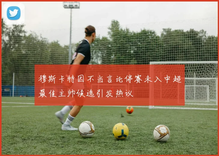 穆斯卡特因不当言论停赛未入中超最佳主帅候选引发热议