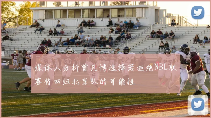 媒体人分析曾凡博选择若拒绝NBL联赛将回归北京队的可能性